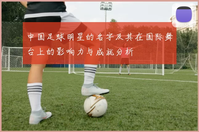 中国足球明星的名字及其在国际舞台上的影响力与成就分析