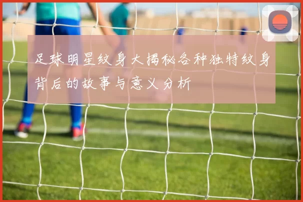 足球明星纹身大揭秘各种独特纹身背后的故事与意义分析