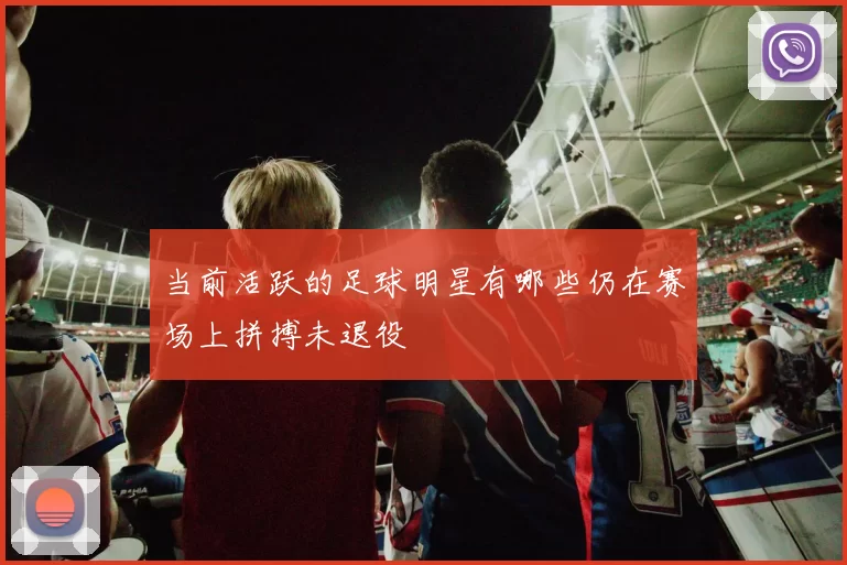 当前活跃的足球明星有哪些仍在赛场上拼搏未退役