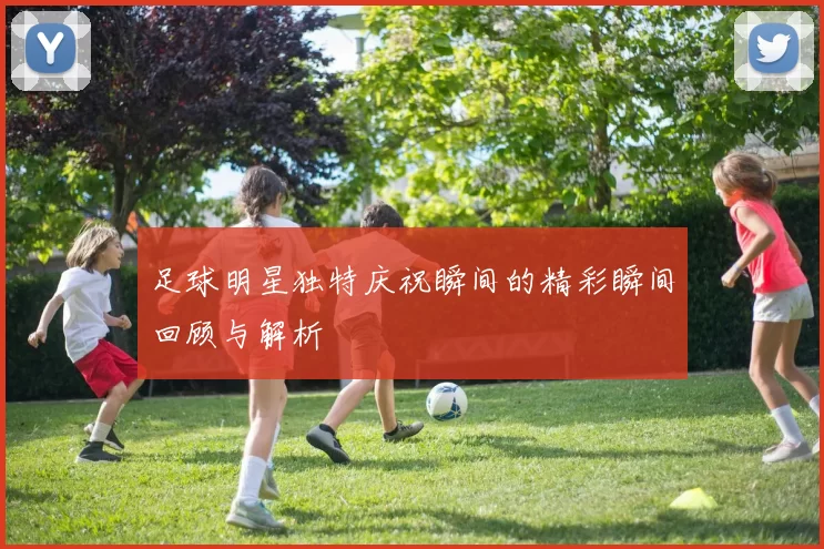 足球明星独特庆祝瞬间的精彩瞬间回顾与解析