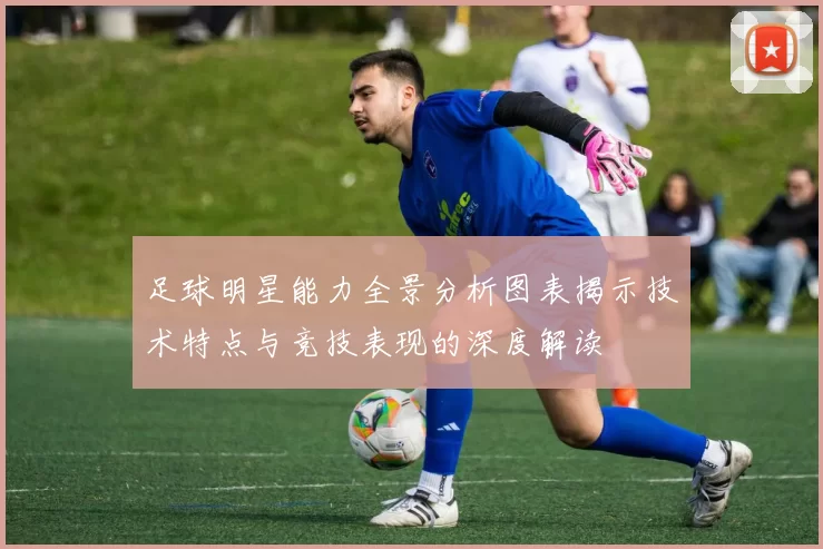 足球明星能力全景分析图表揭示技术特点与竞技表现的深度解读