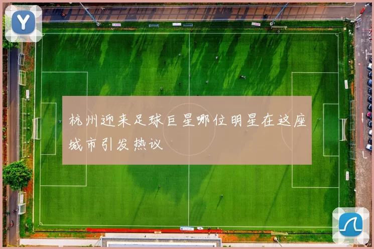 杭州迎来足球巨星哪位明星在这座城市引发热议