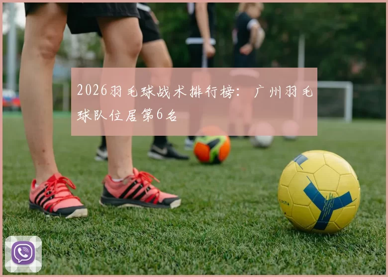 2026羽毛球战术排行榜：广州羽毛球队位居第6名