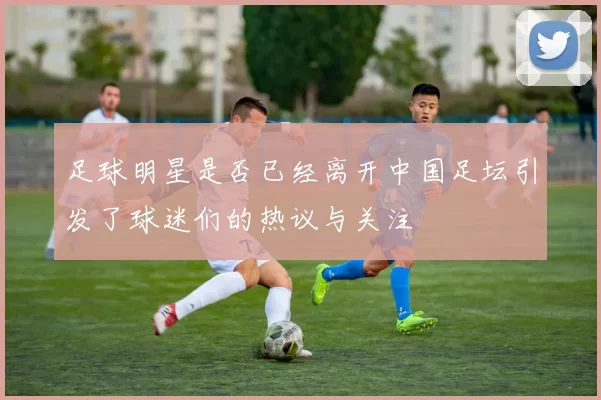 足球明星是否已经离开中国足坛引发了球迷们的热议与关注
