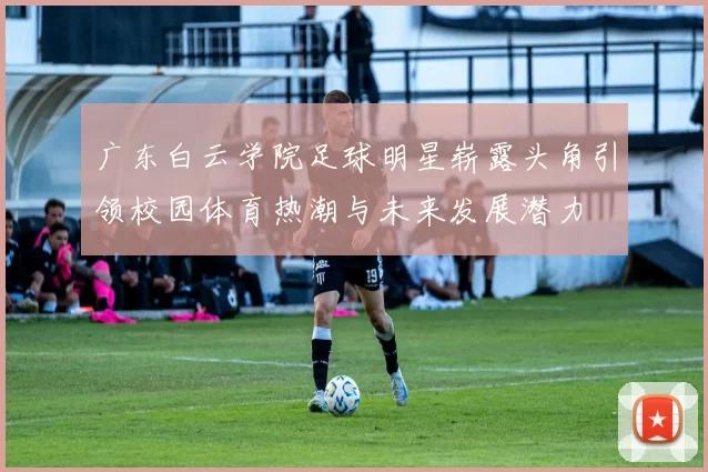 广东白云学院足球明星崭露头角引领校园体育热潮与未来发展潜力